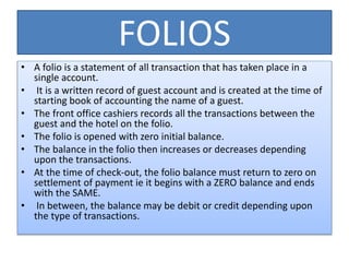 FOLIOS
• A folio is a statement of all transaction that has taken place in a
single account.
• It is a written record of guest account and is created at the time of
starting book of accounting the name of a guest.
• The front office cashiers records all the transactions between the
guest and the hotel on the folio.
• The folio is opened with zero initial balance.
• The balance in the folio then increases or decreases depending
upon the transactions.
• At the time of check-out, the folio balance must return to zero on
settlement of payment ie it begins with a ZERO balance and ends
with the SAME.
• In between, the balance may be debit or credit depending upon
the type of transactions.
 