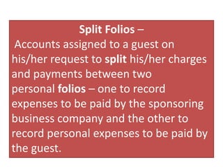 Split Folios –
Accounts assigned to a guest on
his/her request to split his/her charges
and payments between two
personal folios – one to record
expenses to be paid by the sponsoring
business company and the other to
record personal expenses to be paid by
the guest.
 