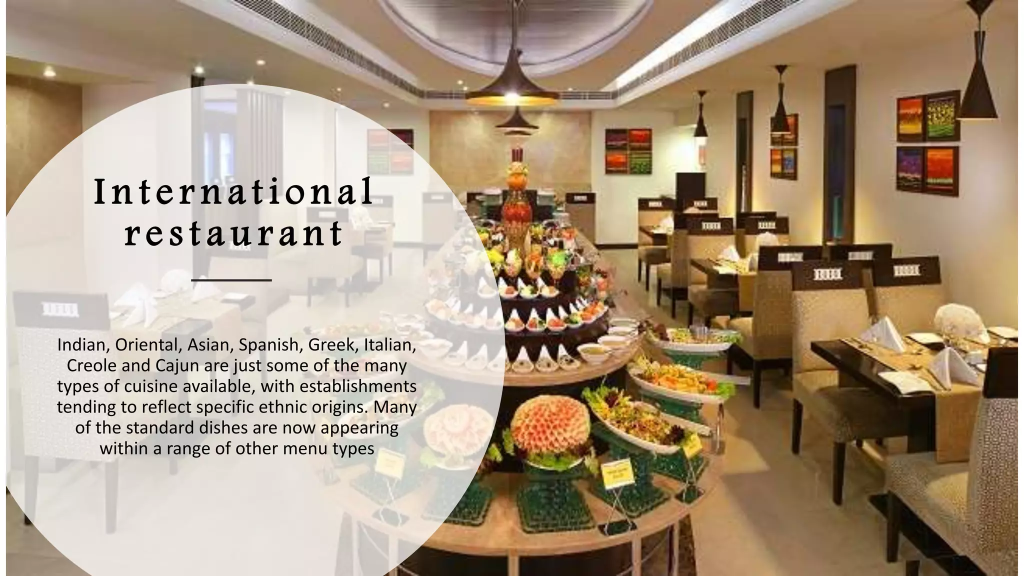 I n t e r n a t i o n a l
r e s t a u r a n t
Indian, Oriental, Asian, Spanish, Greek, Italian,
Creole and Cajun are just some of the many
types of cuisine available, with establishments
tending to reflect specific ethnic origins. Many
of the standard dishes are now appearing
within a range of other menu types
 