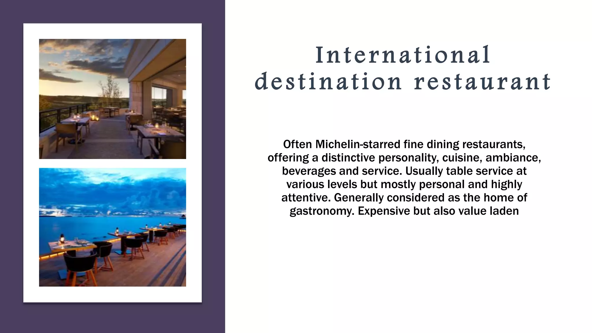 International
destination restaurant
Often Michelin-starred fine dining restaurants,
offering a distinctive personality, cuisine, ambiance,
beverages and service. Usually table service at
various levels but mostly personal and highly
attentive. Generally considered as the home of
gastronomy. Expensive but also value laden
 