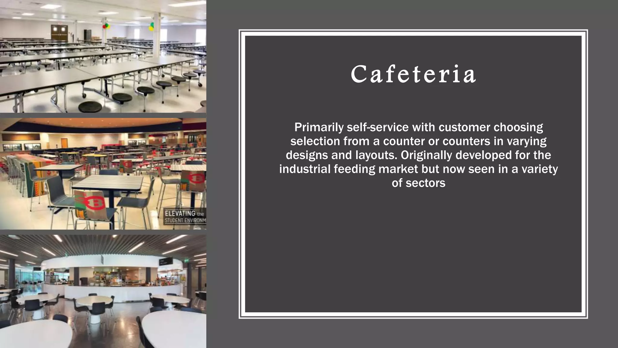 Cafeteria
Primarily self-service with customer choosing
selection from a counter or counters in varying
designs and layouts. Originally developed for the
industrial feeding market but now seen in a variety
of sectors
 