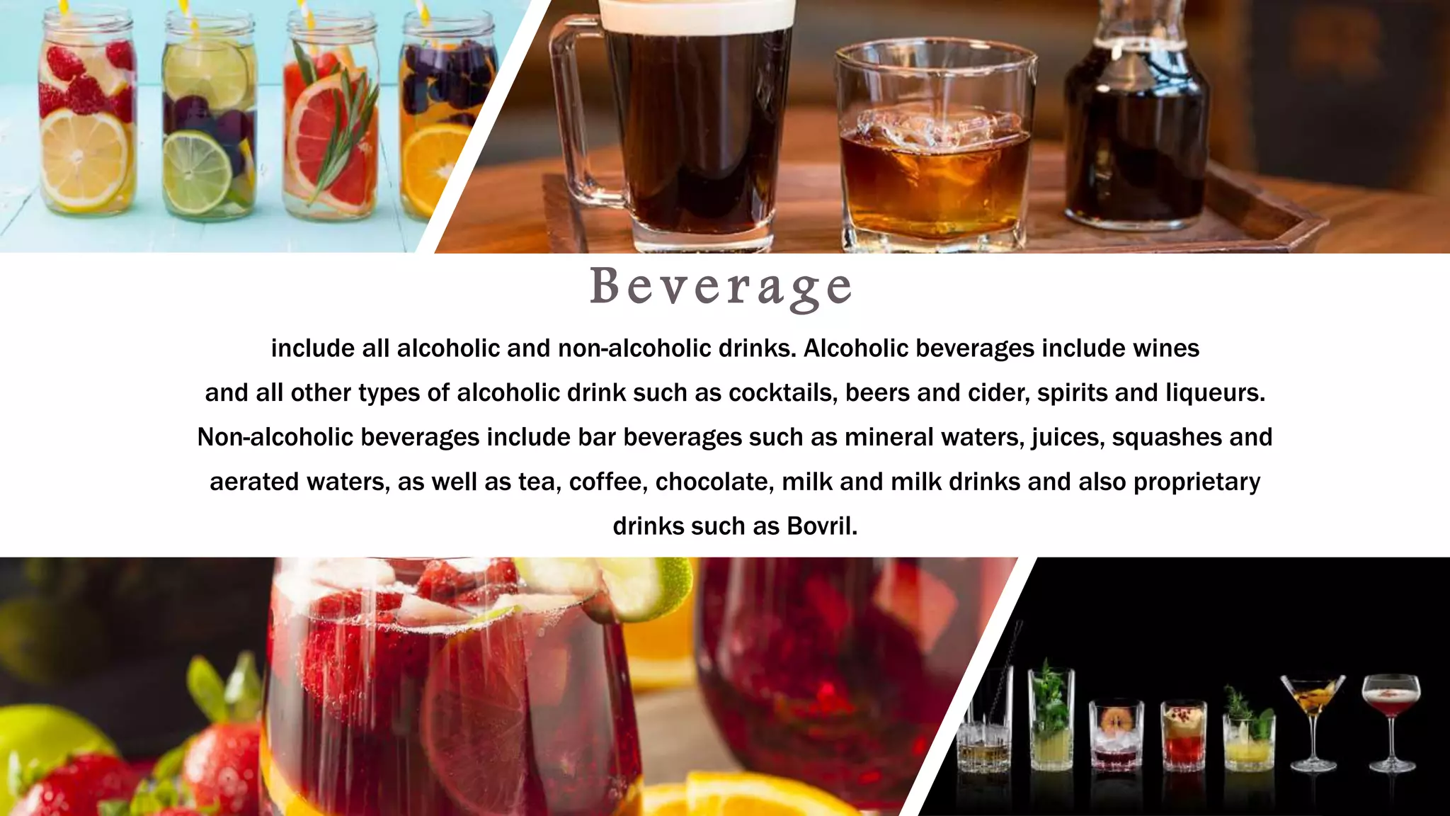 B e v e r a g e
include all alcoholic and non-alcoholic drinks. Alcoholic beverages include wines
and all other types of alcoholic drink such as cocktails, beers and cider, spirits and liqueurs.
Non-alcoholic beverages include bar beverages such as mineral waters, juices, squashes and
aerated waters, as well as tea, coffee, chocolate, milk and milk drinks and also proprietary
drinks such as Bovril.
 