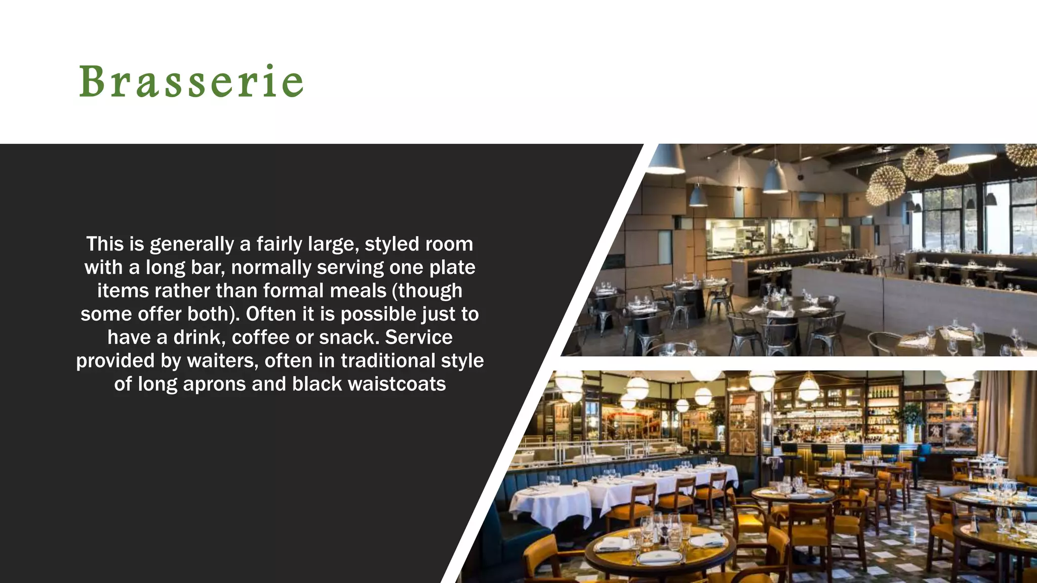 Brasserie
This is generally a fairly large, styled room
with a long bar, normally serving one plate
items rather than formal meals (though
some offer both). Often it is possible just to
have a drink, coffee or snack. Service
provided by waiters, often in traditional style
of long aprons and black waistcoats
 