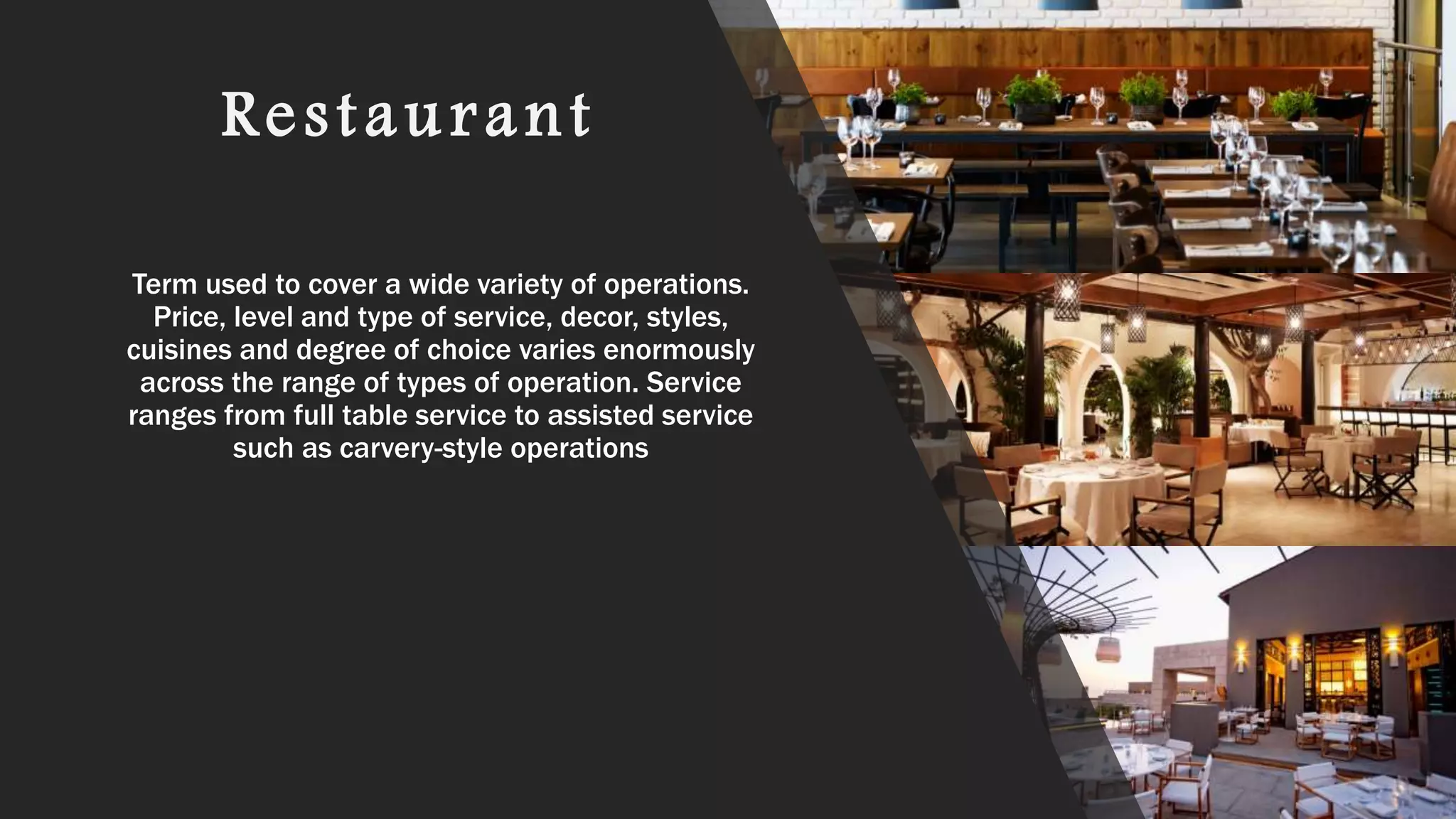 Restaurant
Term used to cover a wide variety of operations.
Price, level and type of service, decor, styles,
cuisines and degree of choice varies enormously
across the range of types of operation. Service
ranges from full table service to assisted service
such as carvery-style operations
 