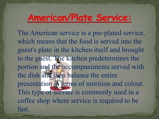 The American service is a pre‐plated service,
which means that the food is served into the
guest's plate in the kitchen itself and brought
to the guest. The kitchen predetermines the
portion and the accompaniments served with
the dish and then balance the entire
presentation in terms of nutrition and colour.
This type of service is commonly used in a
coffee shop where service is required to be
fast.
 