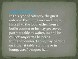 Assisted Service
In this type of category, the guest
enters in the dining area and helps
himself to the food, either from a
buffet counter or he may get served
partly at table by waiter/ess and he
collects any extras he needs
from the counter. Eating may be done
on either at table, standing or in
lounge area/ banquet hall.
 