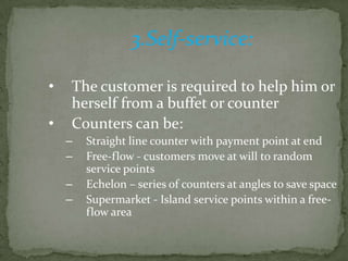 3.Self-service:

•   The customer is required to help him or
    herself from a buffet or counter
•   Counters can be:
    –   Straight line counter with payment point at end
    –   Free-flow - customers move at will to random
        service points
    –   Echelon – series of counters at angles to save space
    –   Supermarket - Island service points within a free-
        flow area
 