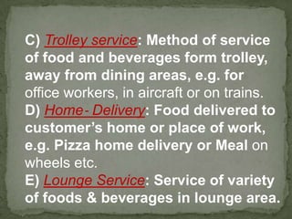 C) Trolley service: Method of service
of food and beverages form trolley,
away from dining areas, e.g. for
office workers, in aircraft or on trains.
D) Home‐ Delivery: Food delivered to
customer’s home or place of work,
e.g. Pizza home delivery or Meal on
wheels etc.
E) Lounge Service: Service of variety
of foods & beverages in lounge area.
 
