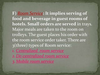 F) Room Service: It implies serving of
food and beverage in guest rooms of
hotels. Small orders are served in trays.
Major meals are taken to the room on
trolleys. The guest places his order with
the room service order taker. There are
3(three) types of Room service:
1. Centralized room service
2. De-centralized room service
3. Mobile room service
 