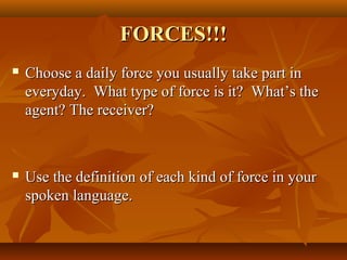 FORCES!!!FORCES!!!
 Choose a daily force you usually take part inChoose a daily force you usually take part in
everyday. What type of force is it? What’s theeveryday. What type of force is it? What’s the
agent? The receiver?agent? The receiver?
 Use the definition of each kind of force in yourUse the definition of each kind of force in your
spoken language.spoken language.
 