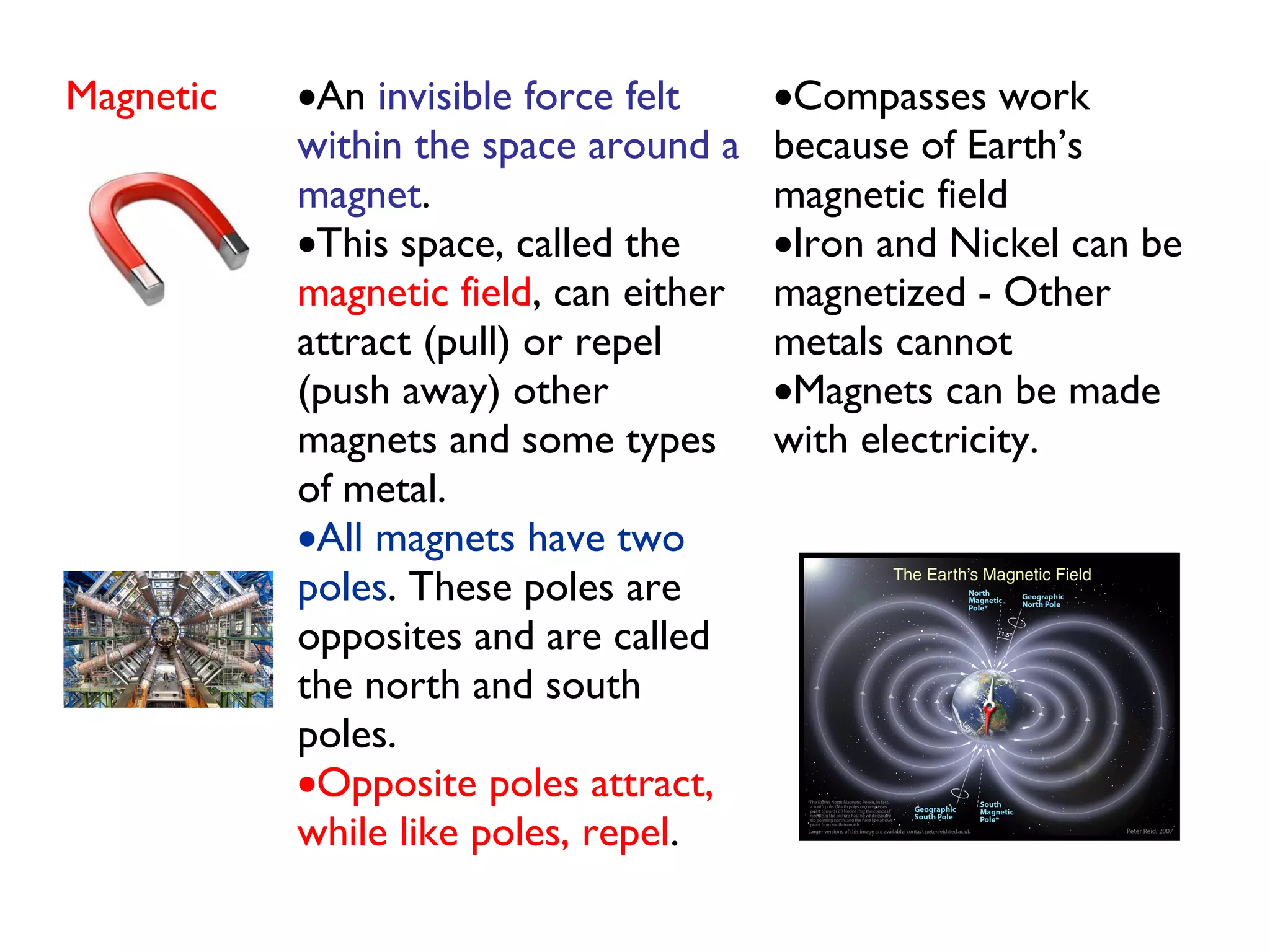 Magnetic •An invisible force felt
within the space around a
magnet. 
•This space, called the
magnetic field, can either
attract (pull) or repel
(push away) other
magnets and some types
of metal.
•All magnets have two
poles. These poles are
opposites and are called
the north and south
poles. 
•Opposite poles attract,
while like poles, repel.
•Compasses work
because of Earth’s
magnetic field
•Iron and Nickel can be
magnetized - Other
metals cannot
•Magnets can be made
with electricity.
 