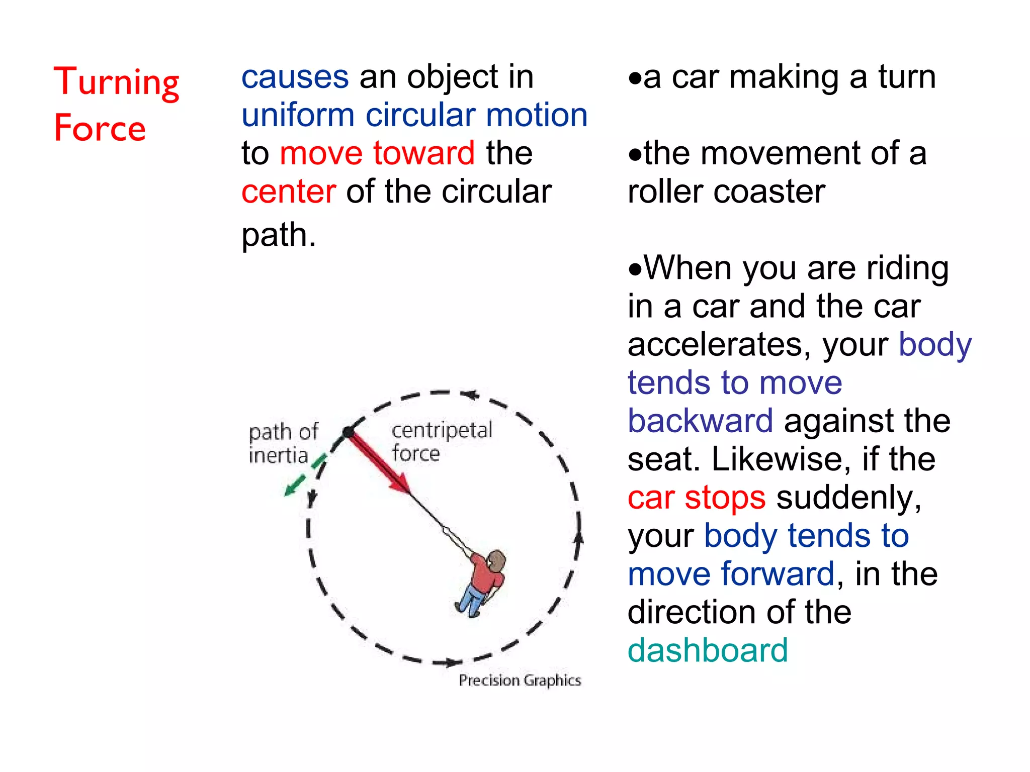 Turning
Force
causes an object in
uniform circular motion
to move toward the
center of the circular
path.
•a car making a turn
•the movement of a
roller coaster
•When you are riding
in a car and the car
accelerates, your body
tends to move
backward against the
seat. Likewise, if the
car stops suddenly,
your body tends to
move forward, in the
direction of the
dashboard
 