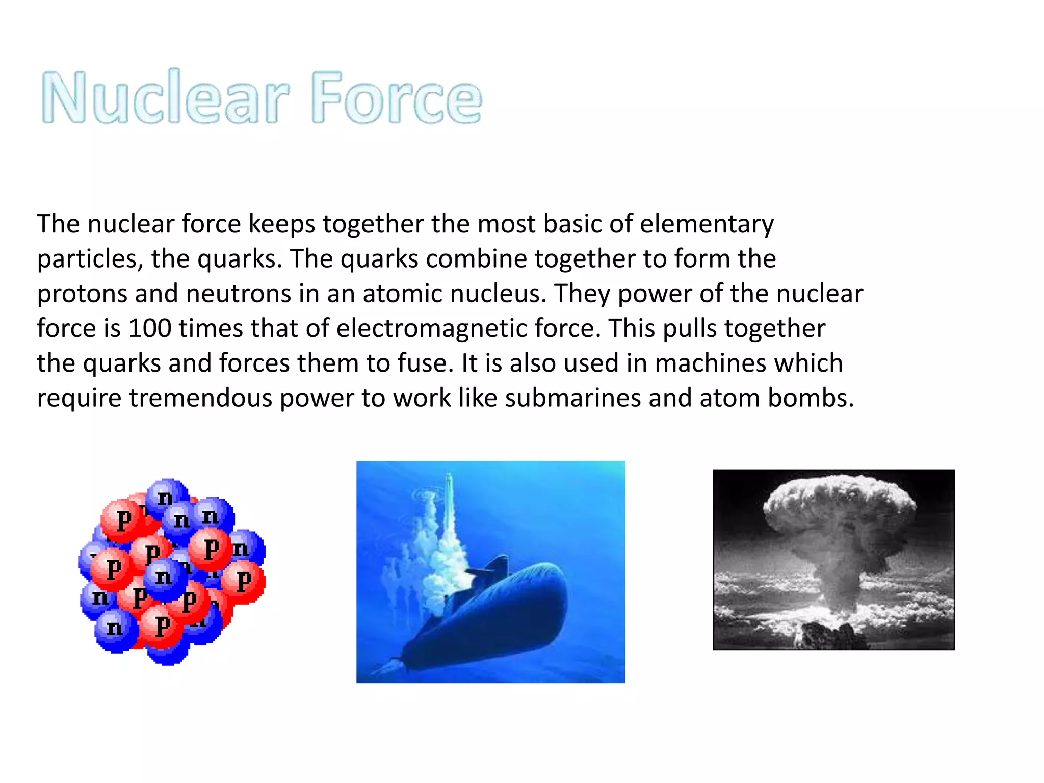 The nuclear force keeps together the most basic of elementary
particles, the quarks. The quarks combine together to form the
protons and neutrons in an atomic nucleus. They power of the nuclear
force is 100 times that of electromagnetic force. This pulls together
the quarks and forces them to fuse. It is also used in machines which
require tremendous power to work like submarines and atom bombs.