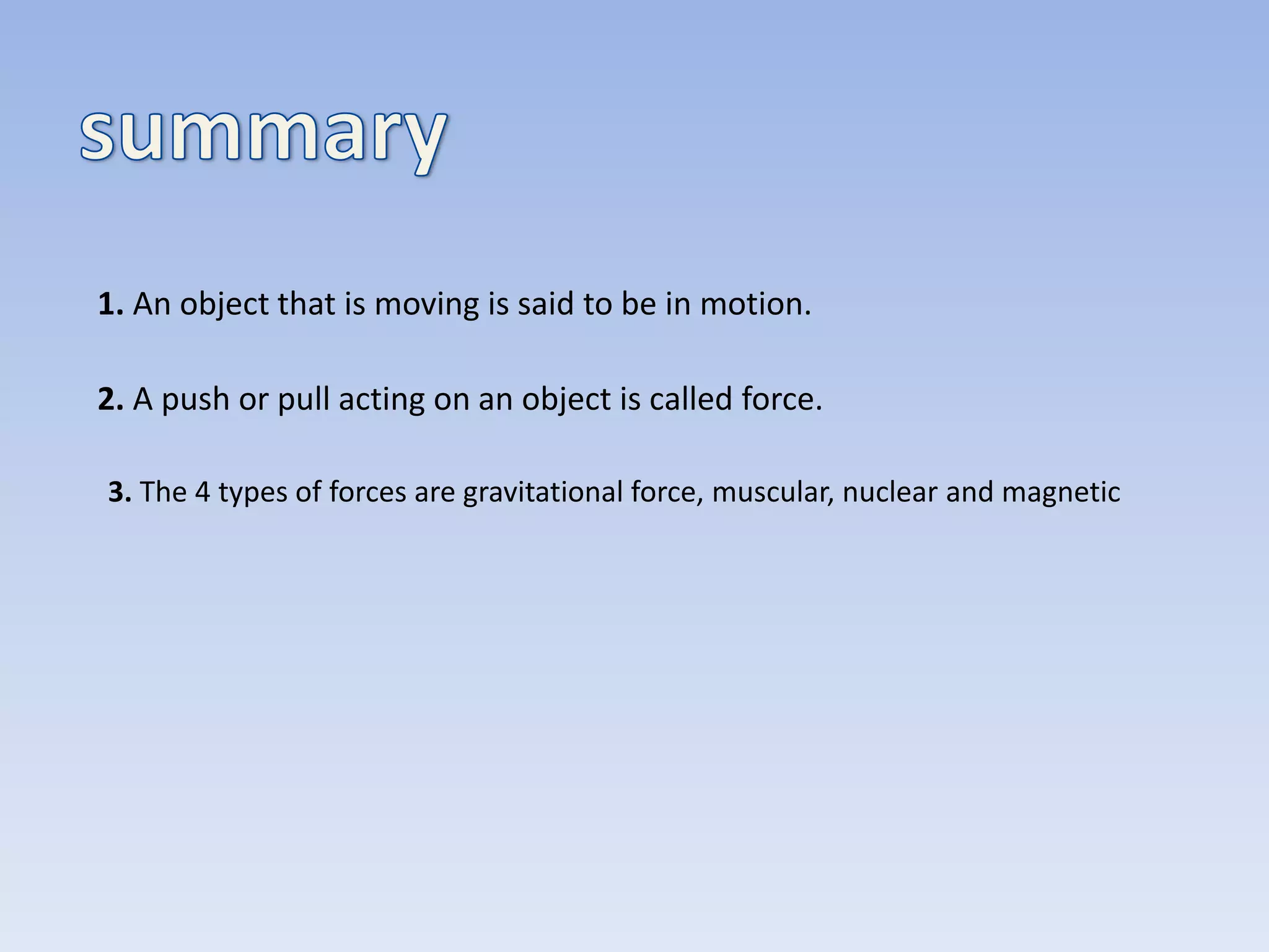 1. An object that is moving is said to be in motion.
2. A push or pull acting on an object is called force.
3. The 4 types of forces are gravitational force, muscular, nuclear and magnetic