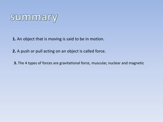 1. An object that is moving is said to be in motion.
2. A push or pull acting on an object is called force.
3. The 4 types of forces are gravitational force, muscular, nuclear and magnetic