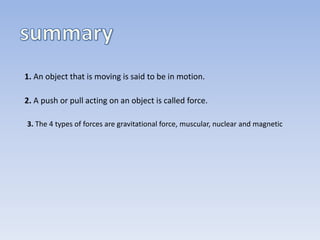 1. An object that is moving is said to be in motion. 
2. A push or pull acting on an object is called force. 
3. The 4 types of forces are gravitational force, muscular, nuclear and magnetic 
 