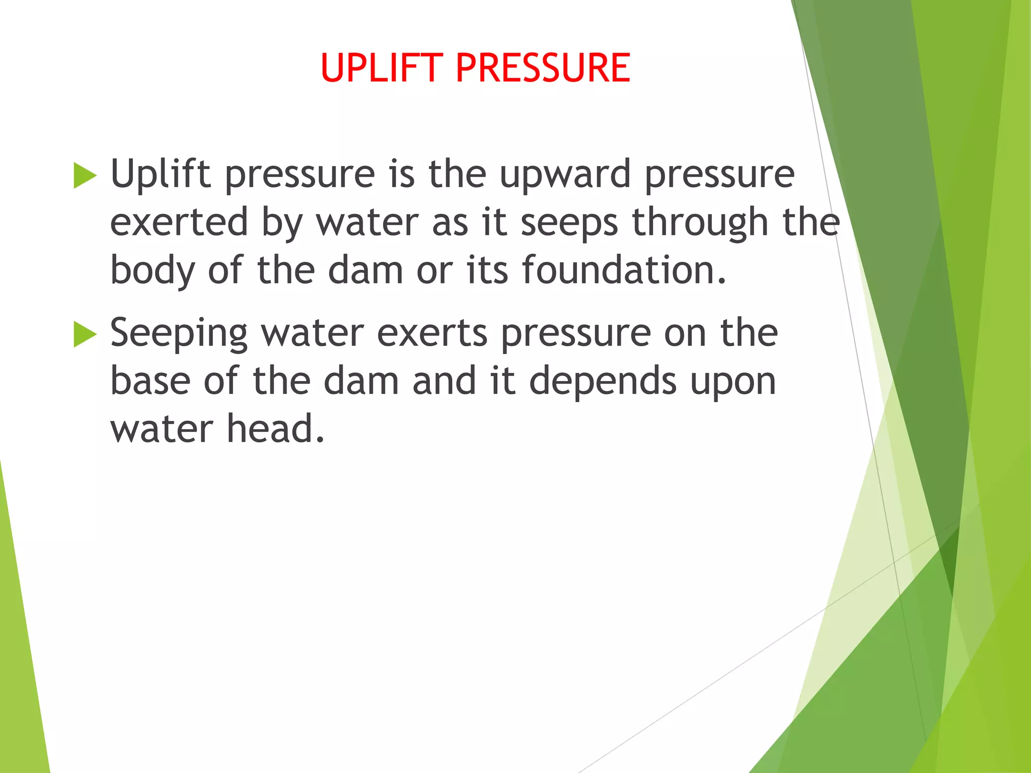 UPLIFT PRESSURE
 Uplift pressure is the upward pressure
exerted by water as it seeps through the
body of the dam or its foundation.
 Seeping water exerts pressure on the
base of the dam and it depends upon
water head.
 