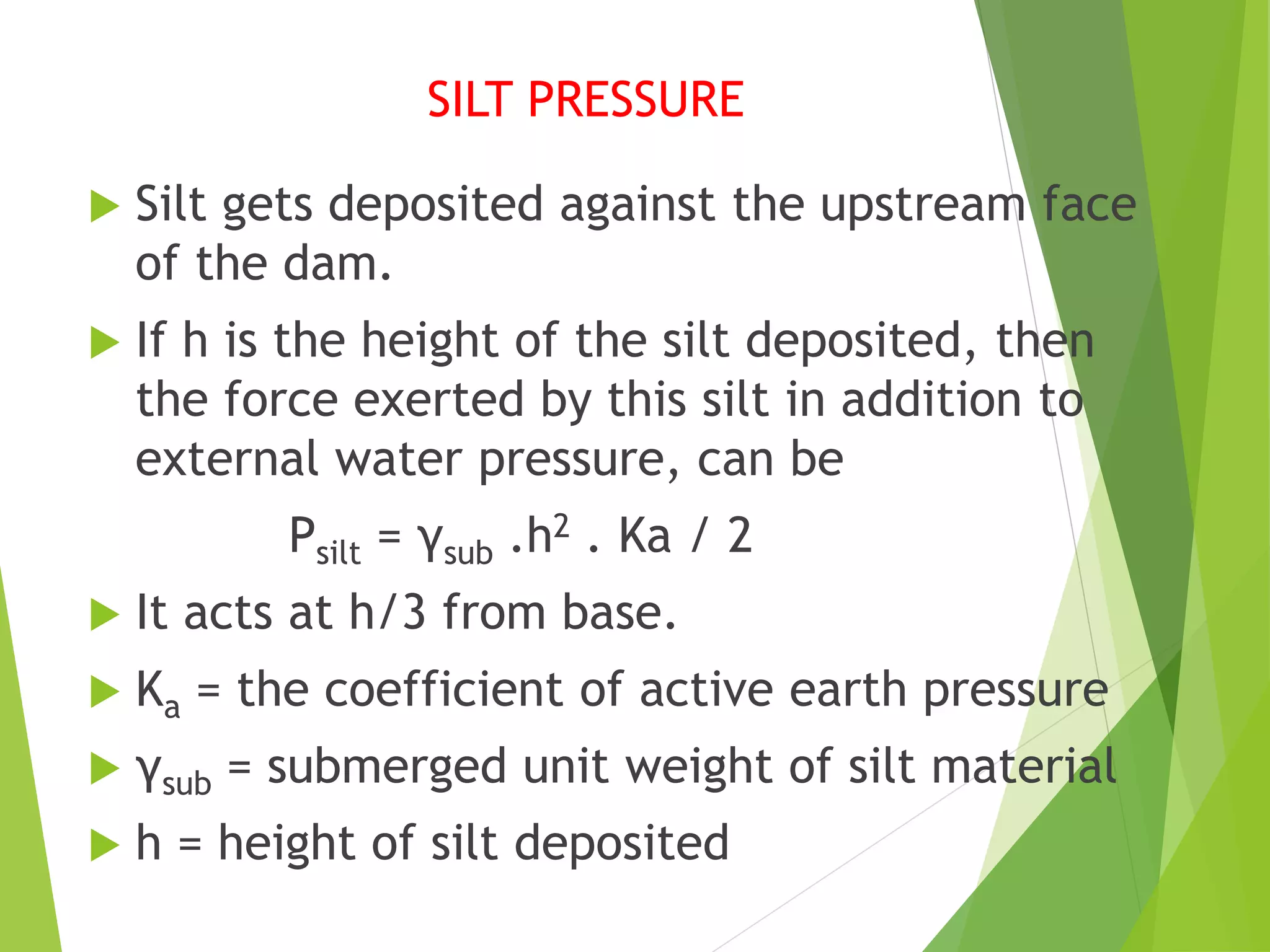 SILT PRESSURE
 Silt gets deposited against the upstream face
of the dam.
 If h is the height of the silt deposited, then
the force exerted by this silt in addition to
external water pressure, can be
Psilt = γsub .h2 . Ka / 2
 It acts at h/3 from base.
 Ka = the coefficient of active earth pressure
 γsub = submerged unit weight of silt material
 h = height of silt deposited
 