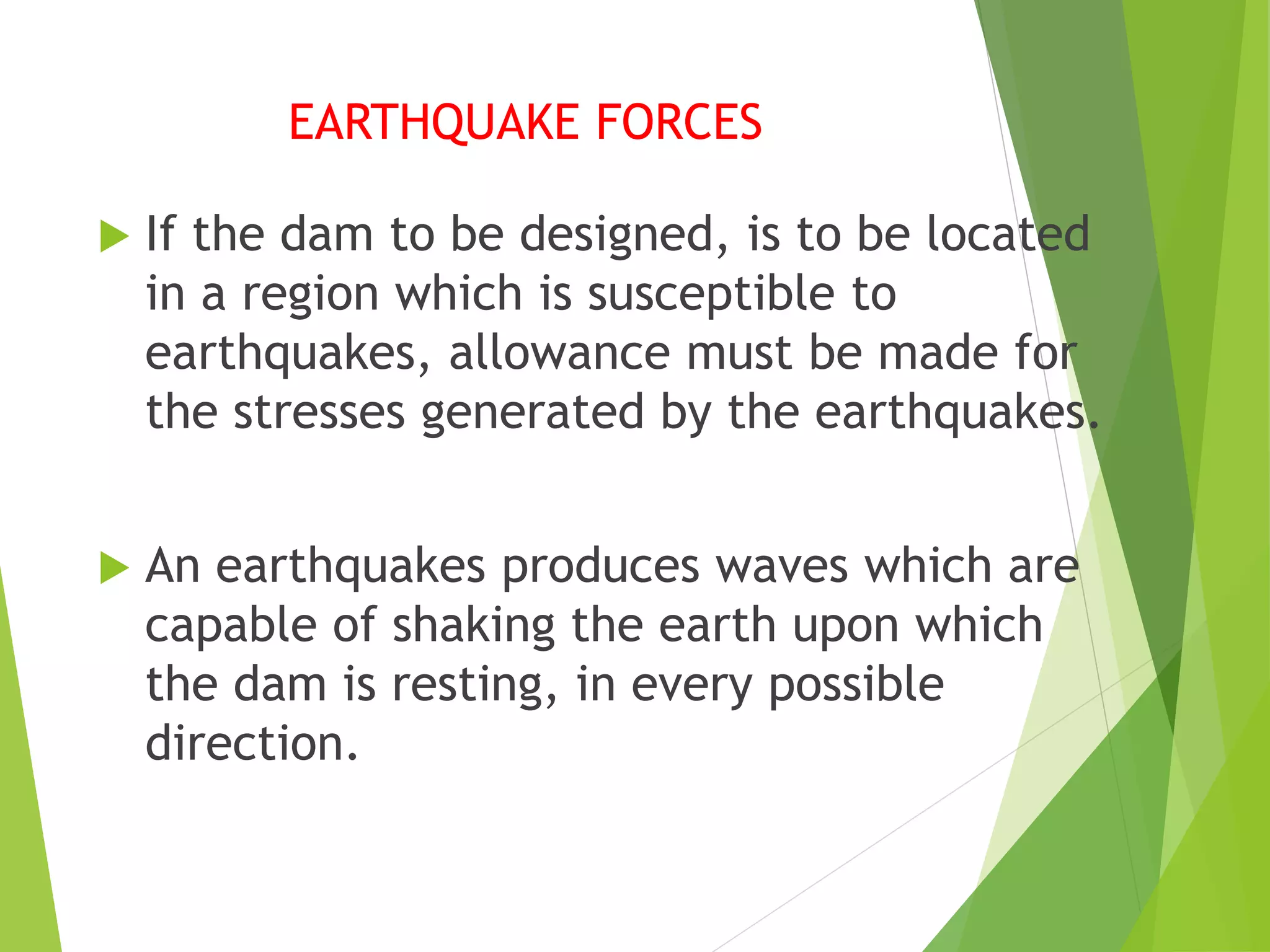 EARTHQUAKE FORCES
 If the dam to be designed, is to be located
in a region which is susceptible to
earthquakes, allowance must be made for
the stresses generated by the earthquakes.
 An earthquakes produces waves which are
capable of shaking the earth upon which
the dam is resting, in every possible
direction.
 