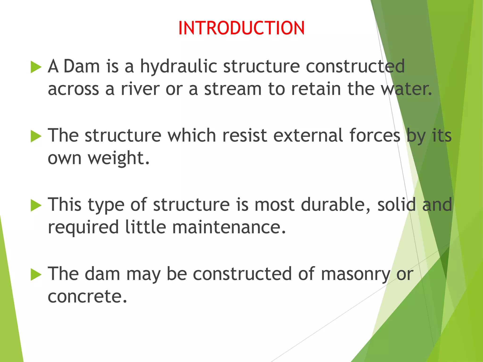 INTRODUCTION
 A Dam is a hydraulic structure constructed
across a river or a stream to retain the water.
 The structure which resist external forces by its
own weight.
 This type of structure is most durable, solid and
required little maintenance.
 The dam may be constructed of masonry or
concrete.
 