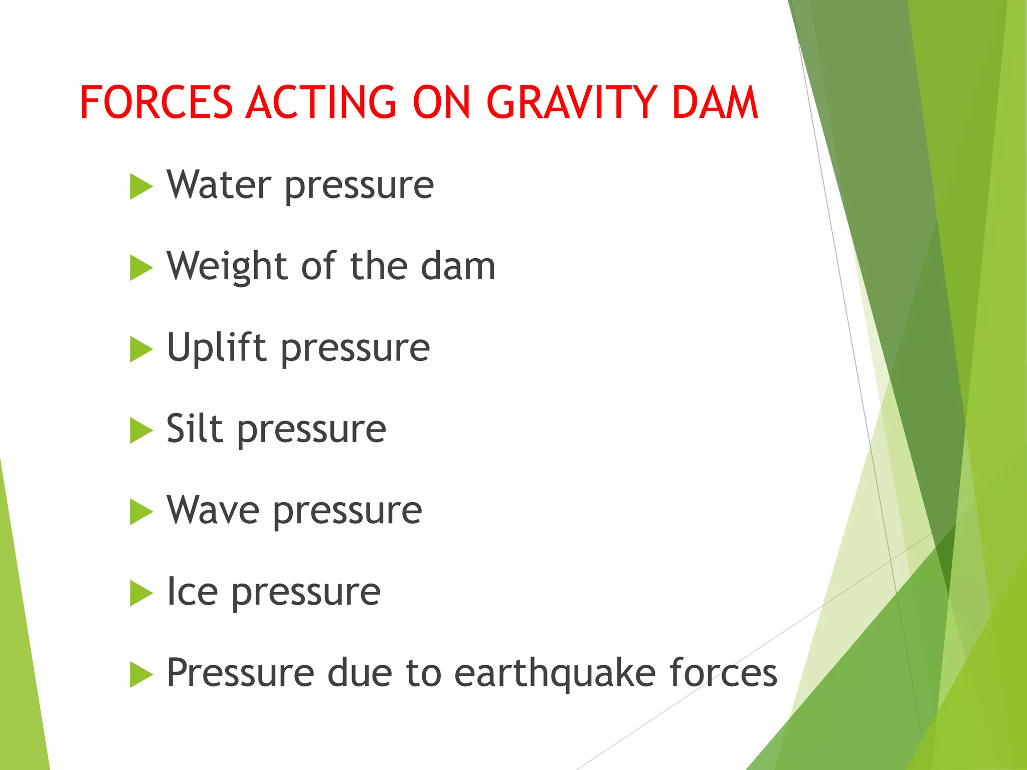 FORCES ACTING ON GRAVITY DAM
 Water pressure
 Weight of the dam
 Uplift pressure
 Silt pressure
 Wave pressure
 Ice pressure
 Pressure due to earthquake forces
 