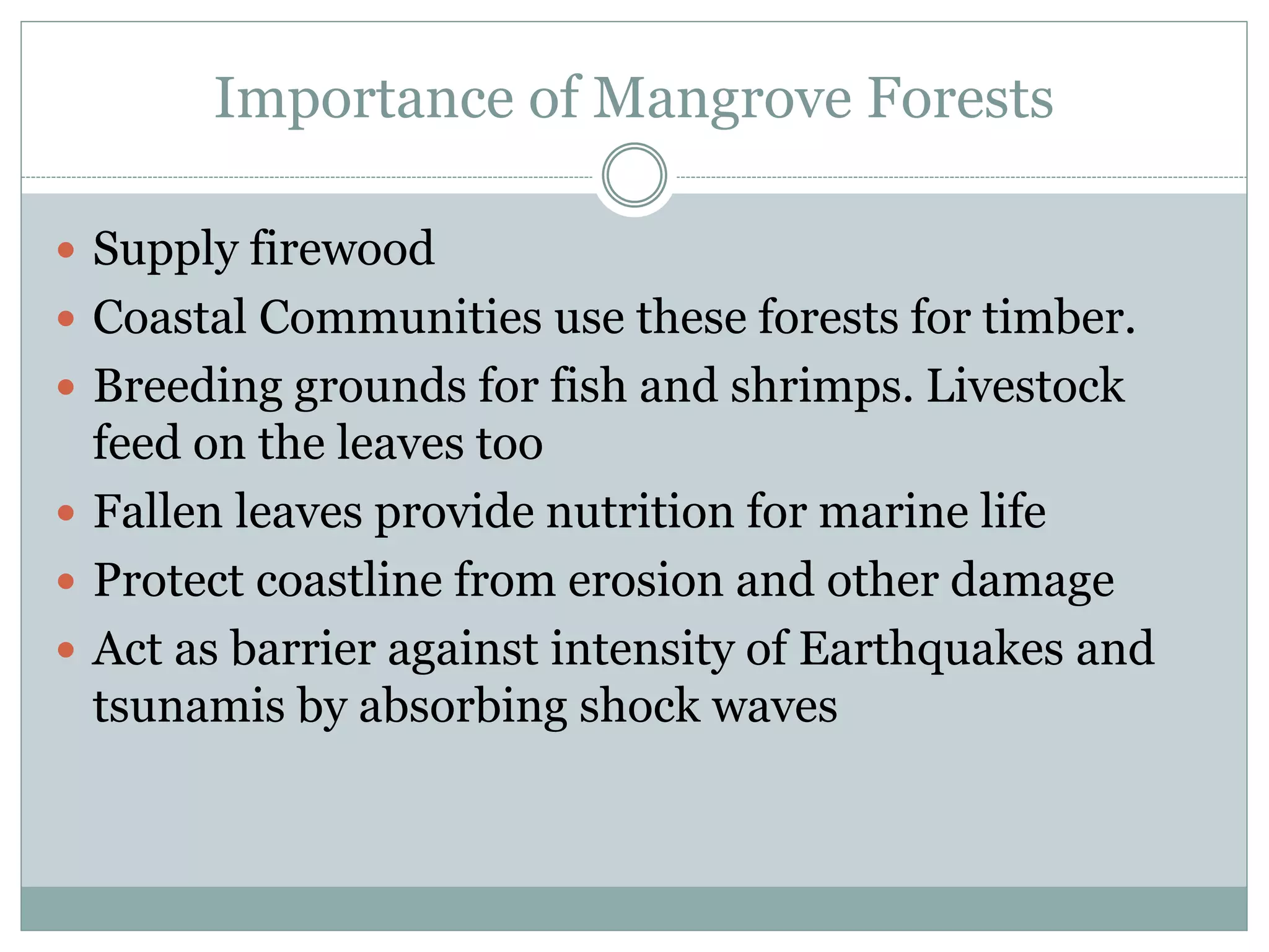 Importance of Mangrove Forests
 Supply firewood
 Coastal Communities use these forests for timber.
 Breeding grounds for fish and shrimps. Livestock
feed on the leaves too
 Fallen leaves provide nutrition for marine life
 Protect coastline from erosion and other damage
 Act as barrier against intensity of Earthquakes and
tsunamis by absorbing shock waves
 