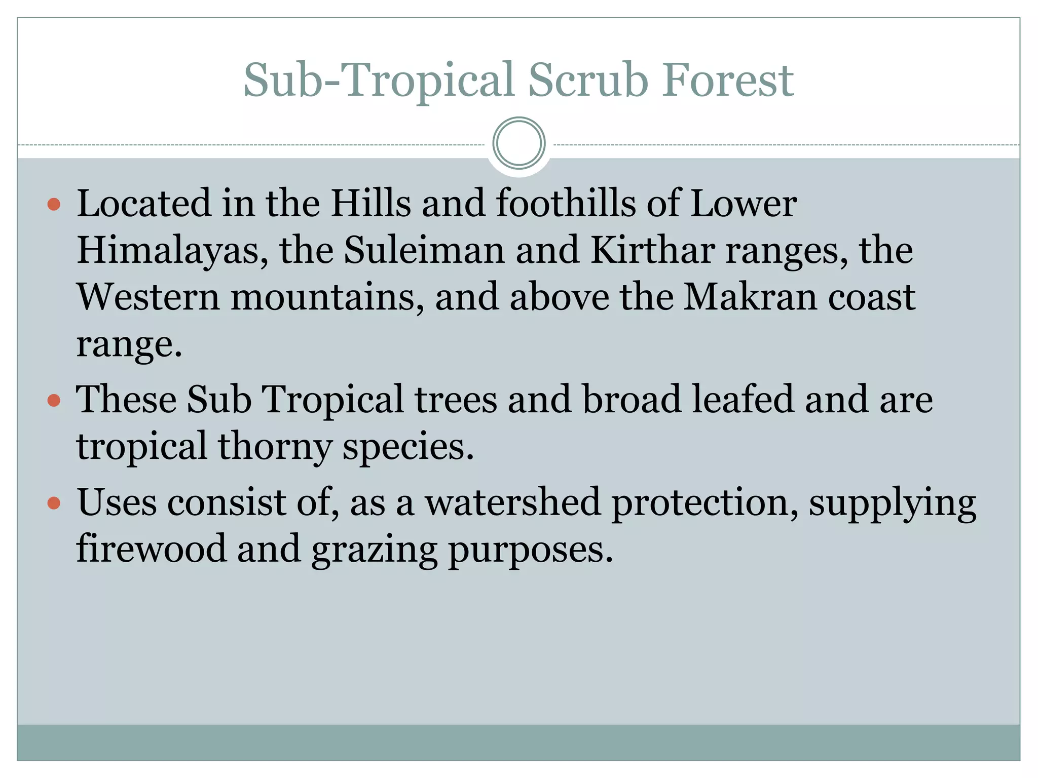 Sub-Tropical Scrub Forest
 Located in the Hills and foothills of Lower
Himalayas, the Suleiman and Kirthar ranges, the
Western mountains, and above the Makran coast
range.
 These Sub Tropical trees and broad leafed and are
tropical thorny species.
 Uses consist of, as a watershed protection, supplying
firewood and grazing purposes.
 