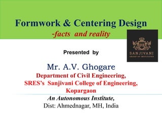 Formwork & Centering Design
-facts and reality
Presented by
Mr. A.V. Ghogare
Department of Civil Engineering,
SRES’s Sanjivani College of Engineering,
Kopargaon
An Autonomous Institute,
Dist: Ahmednagar, MH, India
 