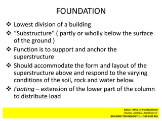 FOUNDATION
 Lowest division of a building
 “Substructure” ( partly or wholly below the surface
  of the ground )
 Function is to support and anchor the
  superstructure
 Should accommodate the form and layout of the
  superstructure above and respond to the varying
  conditions of the soil, rock and water below.
 Footing – extension of the lower part of the column
  to distribute load
                                               BASIC TYPES OF FOUNDATION
                                               YOUNG, ADRIAN LAWRENCE D.
                                     BUILDING TECHNOLOGY 1 – 7-00-8-00 AM
 