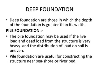 DEEP FOUNDATION
• Deep foundation are those in which the depth
of the foundation is greater than its width.
PILE FOUNDATION :-
• The pile foundation may be used If the live
load and dead load from the structure is very
heavy and the distribution of load on soil is
uneven.
• Pile foundation are useful for constructing the
structure near sea-shore or river bed.
 