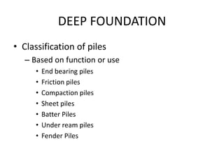 DEEP FOUNDATION
• Classification of piles
– Based on function or use
• End bearing piles
• Friction piles
• Compaction piles
• Sheet piles
• Batter Piles
• Under ream piles
• Fender Piles
 