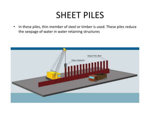 SHEET PILES
• In these piles, thin member of steel or timber is used. These piles reduce
the seepage of water in water retaining structures
 