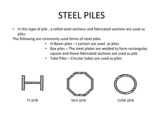 STEEL PILES
• In this type of pile , a rolled steel sections and fabricated sections are used as
piles
The following are commonly used forms of steel piles
• H-Beam piles – I section are used as piles
• Box piles – The steel plates are welded to form rectangular,
square and these fabricated sections are used as pile
• Tube Piles – Circular tubes are used as piles
 