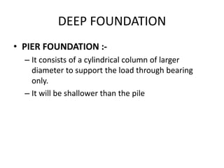 DEEP FOUNDATION
• PIER FOUNDATION :-
– It consists of a cylindrical column of larger
diameter to support the load through bearing
only.
– It will be shallower than the pile
 