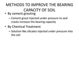 METHODS TO IMPROVE THE BEARING
CAPACITY OF SOIL
• By cement grouting
– Cement grout injected under pressure to seal
cracks increase the bearing capacity
• By Chemical Treatment
– Solution like silicates injected under pressure into
the soil
 