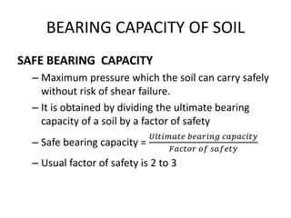 BEARING CAPACITY OF SOIL
SAFE BEARING CAPACITY
– Maximum pressure which the soil can carry safely
without risk of shear failure.
– It is obtained by dividing the ultimate bearing
capacity of a soil by a factor of safety
– Safe bearing capacity =
𝑈𝑙𝑡𝑖𝑚𝑎𝑡𝑒 𝑏𝑒𝑎𝑟𝑖𝑛𝑔 𝑐𝑎𝑝𝑎𝑐𝑖𝑡𝑦
𝐹𝑎𝑐𝑡𝑜𝑟 𝑜𝑓 𝑠𝑎𝑓𝑒𝑡𝑦
– Usual factor of safety is 2 to 3
 