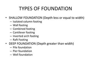 TYPES OF FOUNDATION
• SHALLOW FOUNDATION (Depth less or equal to width)
– Isolated column footing
– Wall footing
– Combined footing
– Cantilever footing
– Inverted arch footing
– Raft Footing
• DEEP FOUNDATION (Depth greater than width)
– Pile foundation
– Pier foundation
– Well foundation
 