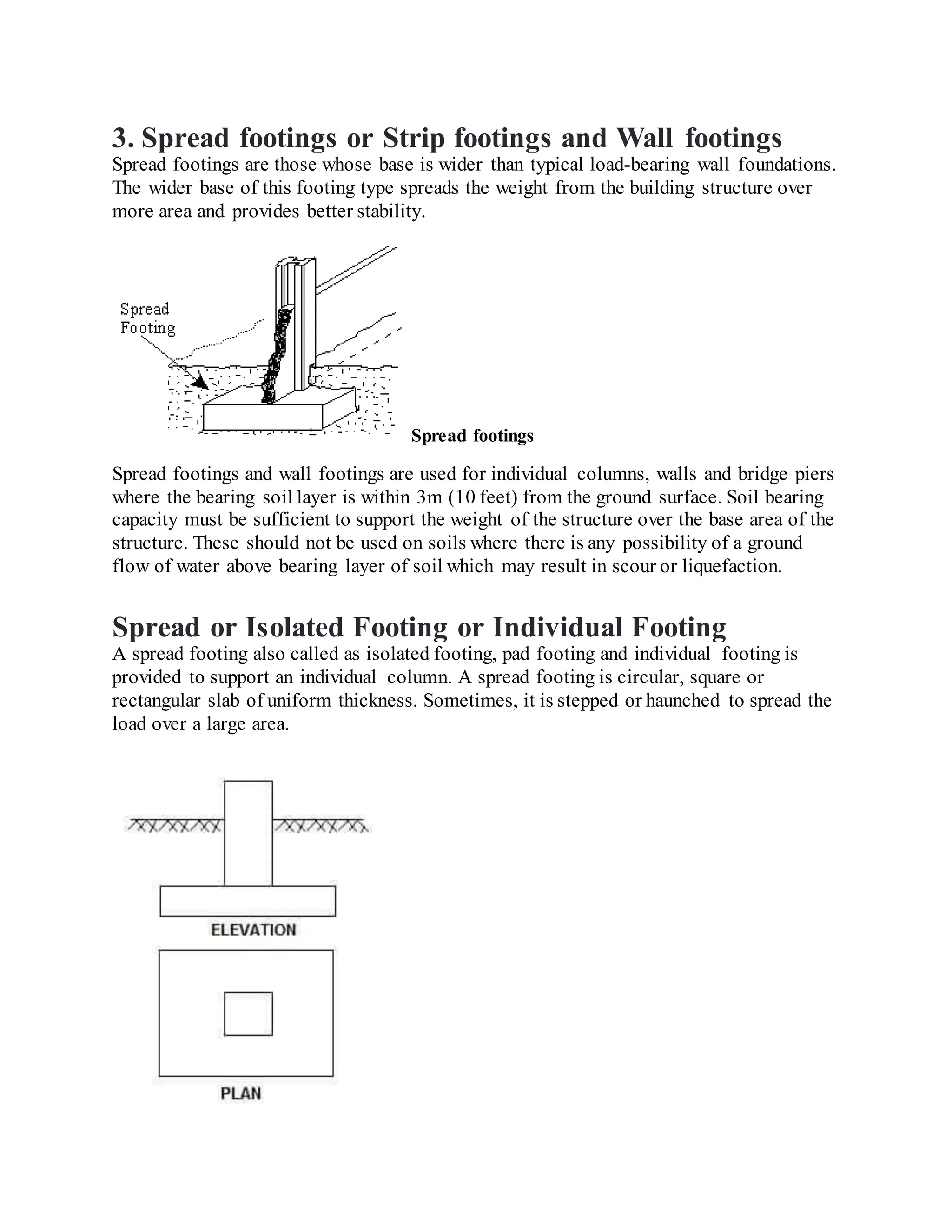 3. Spread footings or Strip footings and Wall footings
Spread footings are those whose base is wider than typical load-bearing wall foundations.
The wider base of this footing type spreads the weight from the building structure over
more area and provides better stability.
Spread footings
Spread footings and wall footings are used for individual columns, walls and bridge piers
where the bearing soil layer is within 3m (10 feet) from the ground surface. Soil bearing
capacity must be sufficient to support the weight of the structure over the base area of the
structure. These should not be used on soils where there is any possibility of a ground
flow of water above bearing layer of soil which may result in scour or liquefaction.
Spread or Isolated Footing or Individual Footing
A spread footing also called as isolated footing, pad footing and individual footing is
provided to support an individual column. A spread footing is circular, square or
rectangular slab of uniform thickness. Sometimes, it is stepped or haunched to spread the
load over a large area.
 