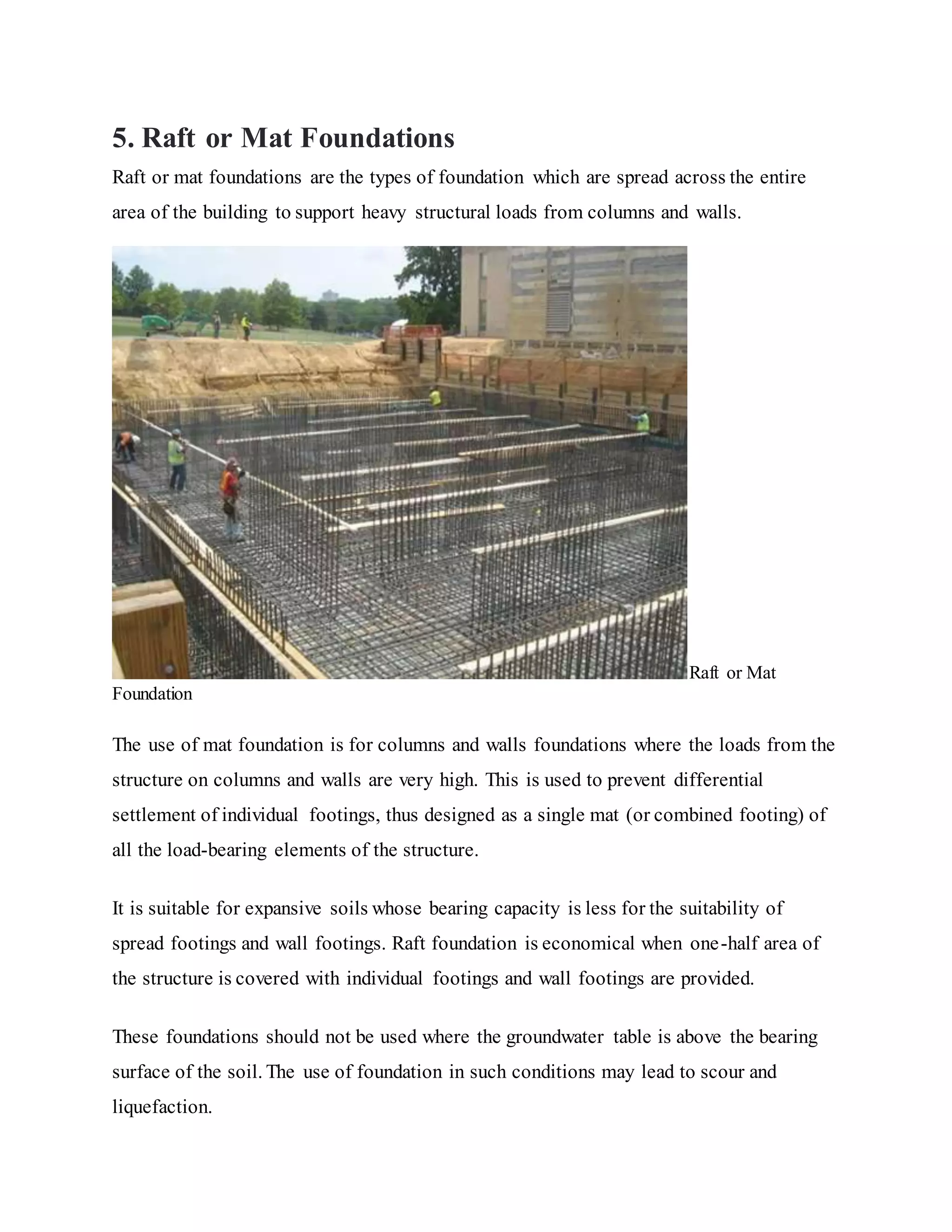 5. Raft or Mat Foundations
Raft or mat foundations are the types of foundation which are spread across the entire
area of the building to support heavy structural loads from columns and walls.
Raft or Mat
Foundation
The use of mat foundation is for columns and walls foundations where the loads from the
structure on columns and walls are very high. This is used to prevent differential
settlement of individual footings, thus designed as a single mat (or combined footing) of
all the load-bearing elements of the structure.
It is suitable for expansive soils whose bearing capacity is less for the suitability of
spread footings and wall footings. Raft foundation is economical when one-half area of
the structure is covered with individual footings and wall footings are provided.
These foundations should not be used where the groundwater table is above the bearing
surface of the soil. The use of foundation in such conditions may lead to scour and
liquefaction.
 
