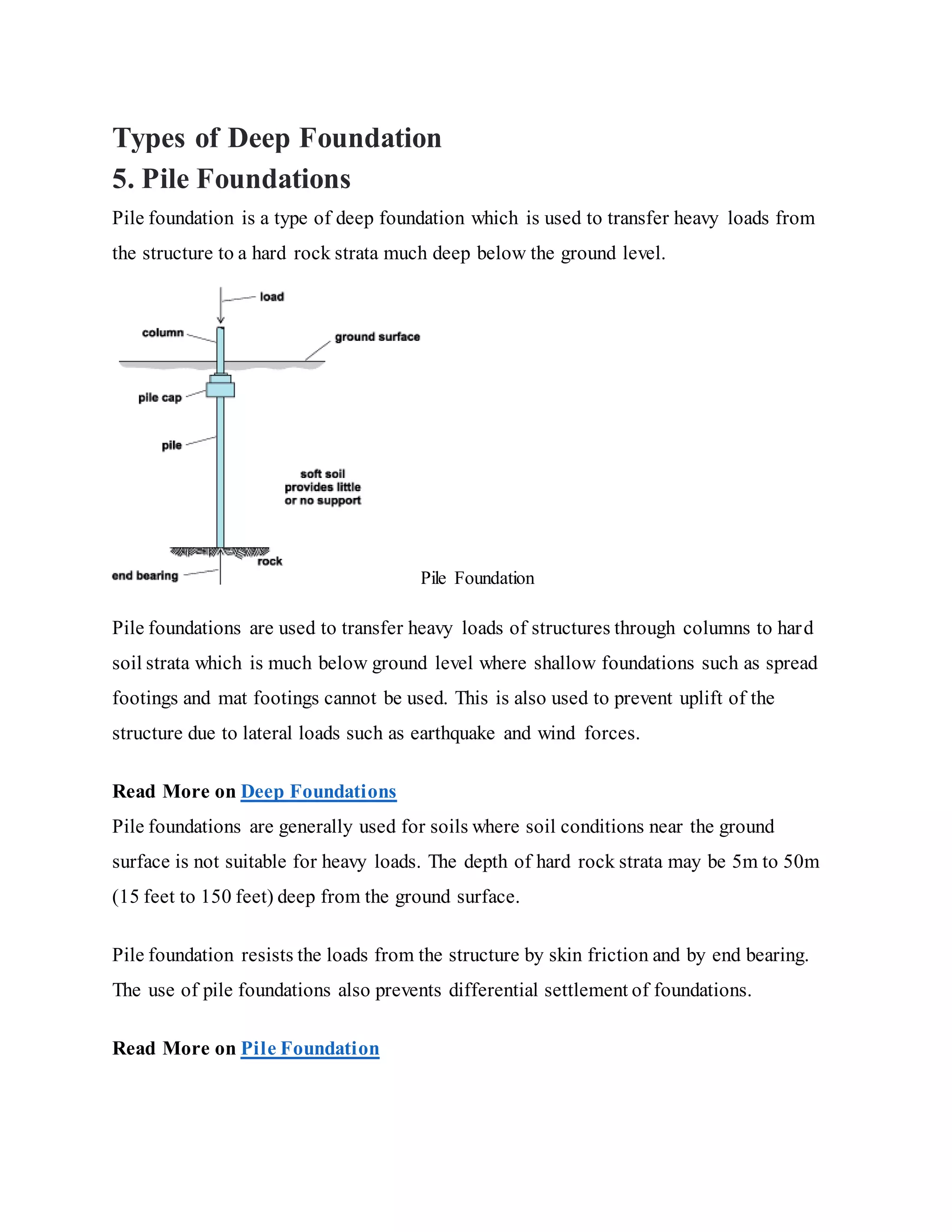 Types of Deep Foundation
5. Pile Foundations
Pile foundation is a type of deep foundation which is used to transfer heavy loads from
the structure to a hard rock strata much deep below the ground level.
Pile Foundation
Pile foundations are used to transfer heavy loads of structures through columns to hard
soil strata which is much below ground level where shallow foundations such as spread
footings and mat footings cannot be used. This is also used to prevent uplift of the
structure due to lateral loads such as earthquake and wind forces.
Read More on Deep Foundations
Pile foundations are generally used for soils where soil conditions near the ground
surface is not suitable for heavy loads. The depth of hard rock strata may be 5m to 50m
(15 feet to 150 feet) deep from the ground surface.
Pile foundation resists the loads from the structure by skin friction and by end bearing.
The use of pile foundations also prevents differential settlement of foundations.
Read More on Pile Foundation
 