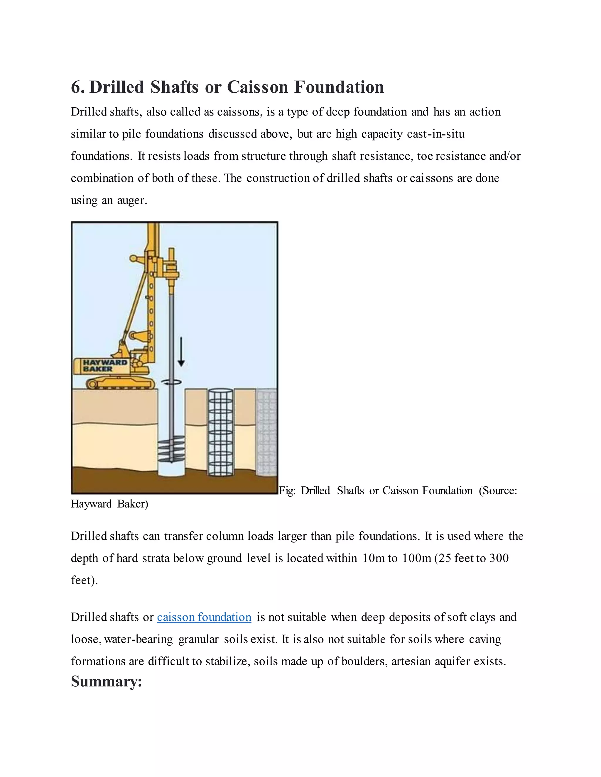 6. Drilled Shafts or Caisson Foundation
Drilled shafts, also called as caissons, is a type of deep foundation and has an action
similar to pile foundations discussed above, but are high capacity cast-in-situ
foundations. It resists loads from structure through shaft resistance, toe resistance and/or
combination of both of these. The construction of drilled shafts or caissons are done
using an auger.
Fig: Drilled Shafts or Caisson Foundation (Source:
Hayward Baker)
Drilled shafts can transfer column loads larger than pile foundations. It is used where the
depth of hard strata below ground level is located within 10m to 100m (25 feet to 300
feet).
Drilled shafts or caisson foundation is not suitable when deep deposits of soft clays and
loose, water-bearing granular soils exist. It is also not suitable for soils where caving
formations are difficult to stabilize, soils made up of boulders, artesian aquifer exists.
Summary:
 