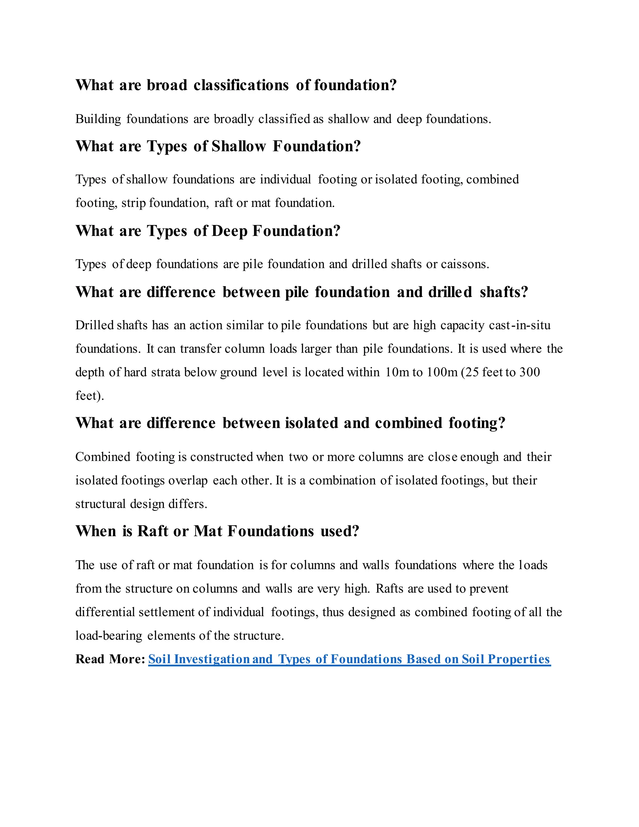 What are broad classifications of foundation?
Building foundations are broadly classified as shallow and deep foundations.
What are Types of Shallow Foundation?
Types of shallow foundations are individual footing or isolated footing, combined
footing, strip foundation, raft or mat foundation.
What are Types of Deep Foundation?
Types of deep foundations are pile foundation and drilled shafts or caissons.
What are difference between pile foundation and drilled shafts?
Drilled shafts has an action similar to pile foundations but are high capacity cast-in-situ
foundations. It can transfer column loads larger than pile foundations. It is used where the
depth of hard strata below ground level is located within 10m to 100m (25 feet to 300
feet).
What are difference between isolated and combined footing?
Combined footing is constructed when two or more columns are close enough and their
isolated footings overlap each other. It is a combination of isolated footings, but their
structural design differs.
When is Raft or Mat Foundations used?
The use of raft or mat foundation is for columns and walls foundations where the loads
from the structure on columns and walls are very high. Rafts are used to prevent
differential settlement of individual footings, thus designed as combined footing of all the
load-bearing elements of the structure.
Read More: Soil Investigationand Types of Foundations Based on Soil Properties
 