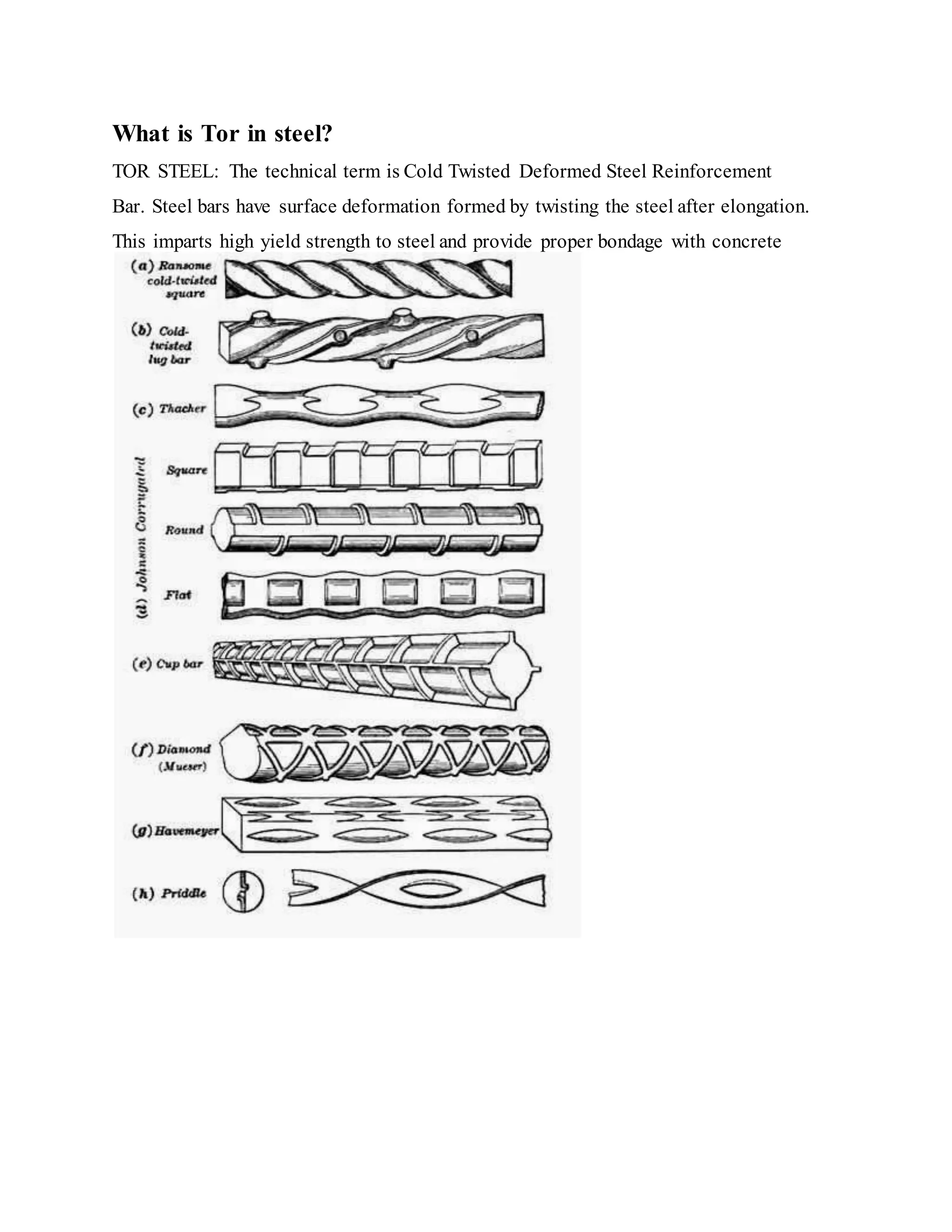 What is Tor in steel?
TOR STEEL: The technical term is Cold Twisted Deformed Steel Reinforcement
Bar. Steel bars have surface deformation formed by twisting the steel after elongation.
This imparts high yield strength to steel and provide proper bondage with concrete
 