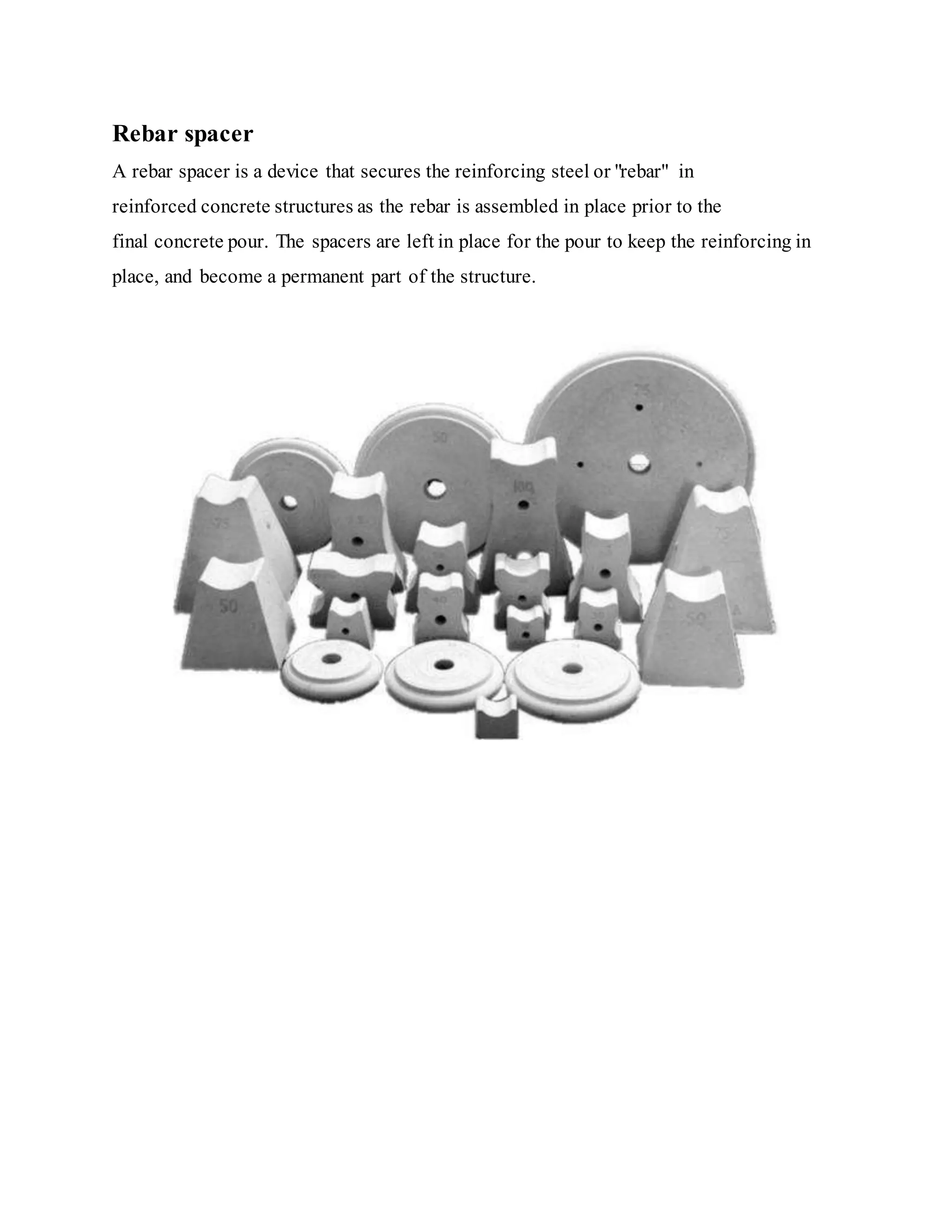 Rebar spacer
A rebar spacer is a device that secures the reinforcing steel or "rebar" in
reinforced concrete structures as the rebar is assembled in place prior to the
final concrete pour. The spacers are left in place for the pour to keep the reinforcing in
place, and become a permanent part of the structure.
 
