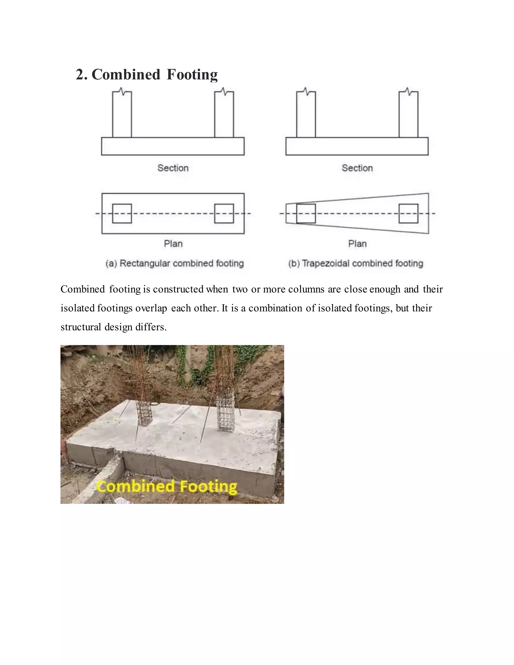 2. Combined Footing
Combined footing is constructed when two or more columns are close enough and their
isolated footings overlap each other. It is a combination of isolated footings, but their
structural design differs.
 