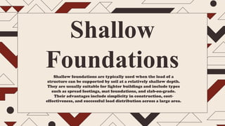Shallow foundations are typically used when the load of a
structure can be supported by soil at a relatively shallow depth.
They are usually suitable for lighter buildings and include types
such as spread footings, mat foundations, and slab-on-grade.
Their advantages include simplicity in construction, cost-
effectiveness, and successful load distribution across a large area.
Shallow
Foundations
 