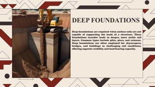 DEEP FOUNDATIONS
Deep foundations are required when surface soils are not
capable of supporting the loads of a structure. These
foundations transfer loads to deeper, more stable soil
layers. Common types include piles, piers, and caissons.
Deep foundations are often employed for skyscrapers,
bridges, and buildings in challenging soil conditions,
offering superior stability and load-bearing capacity.
 