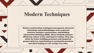 Modern Techniques
Modern construction techniques incorporate advanced
technology and methodologies such as precast
concrete, modular construction, and Building
Information Modeling (BIM). These methods enhance
efficiency, reduce waste, and improve safety. They also
allow for faster building processes and integrated
project delivery, contributing to sustainable practices
and often leading to cost savings over time.
 