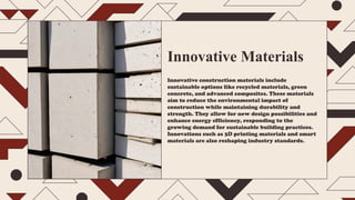 Innovative Materials
Innovative construction materials include
sustainable options like recycled materials, green
concrete, and advanced composites. These materials
aim to reduce the environmental impact of
construction while maintaining durability and
strength. They allow for new design possibilities and
enhance energy efficiency, responding to the
growing demand for sustainable building practices.
Innovations such as 3D printing materials and smart
materials are also reshaping industry standards.
 