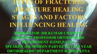 TYPES OF FRACTURES
,FRACTURE HEALING
STAGES AND FACTORS
INFLUENCING HEALING
MODERATOR :DR KUMAR CHANDAN
ASSISTANT PROFESSOR ORTHOPAEDIC
DEPARTMENT IGIMS,PATNA
SPEAKER :DR MOHSIN PARVEZ PGT 1ST YEAR
ORTHOPAEDIC DEPARTMENT IGIMS,PATNA
 